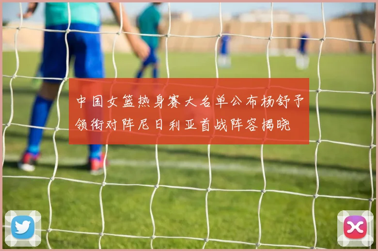中国女篮热身赛大名单公布杨舒予领衔对阵尼日利亚首战阵容揭晓