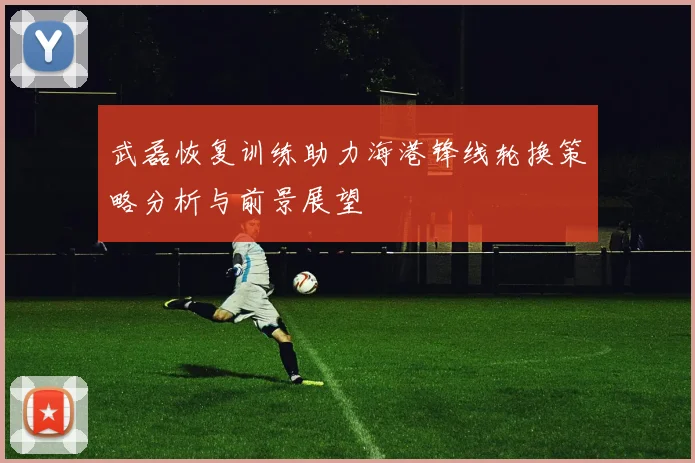 武磊恢复训练助力海港锋线轮换策略分析与前景展望
