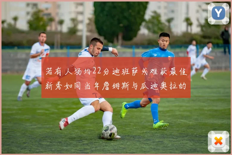 若有人场均22分迪班萨或难获最佳新秀如同当年詹姆斯与瓜迪奥拉的对比