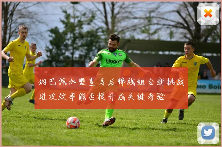 姆巴佩加盟皇马后锋线组合新挑战进攻效率能否提升成关键考验