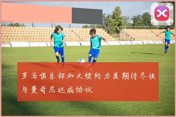 罗马俱乐部加大续约力度期待尽快与曼奇尼达成协议