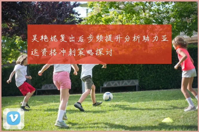 吴艳妮复出后步频提升分析助力亚运资格冲刺策略探讨
