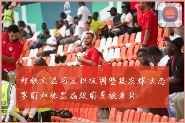 郑钦文温网后积极调整接发球状态赛前加练显成效前景被看好