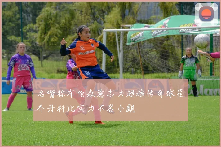 名嘴称布伦森意志力超越传奇球星乔丹科比实力不容小觑