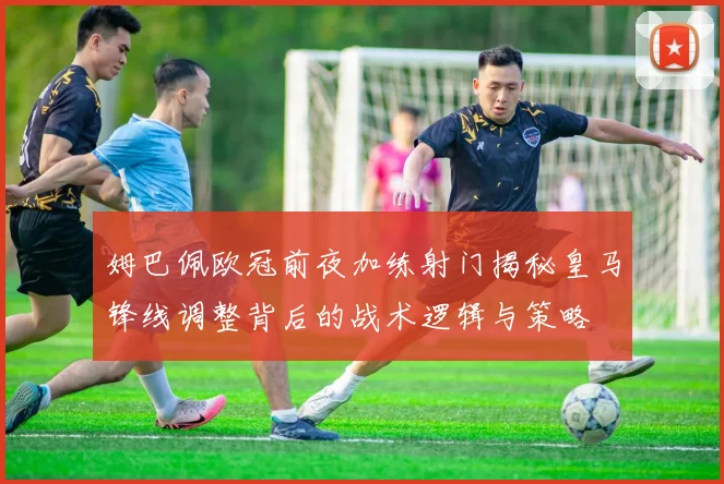 姆巴佩欧冠前夜加练射门揭秘皇马锋线调整背后的战术逻辑与策略