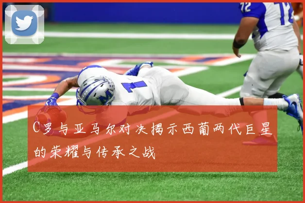 C罗与亚马尔对决揭示西葡两代巨星的荣耀与传承之战
