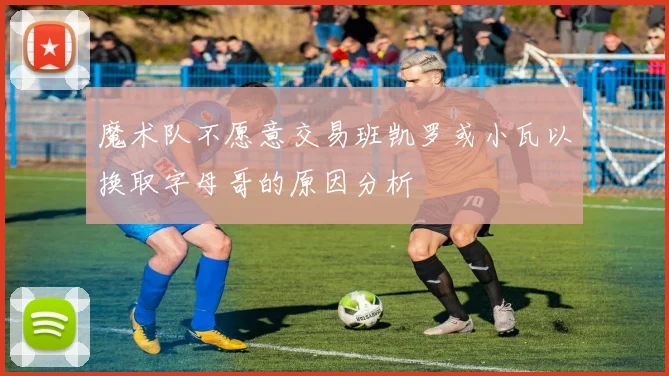 魔术队不愿意交易班凯罗或小瓦以换取字母哥的原因分析