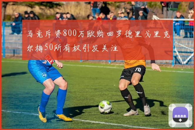 马竞斥资800万欧购回罗德里戈里克尔梅50所有权引发关注