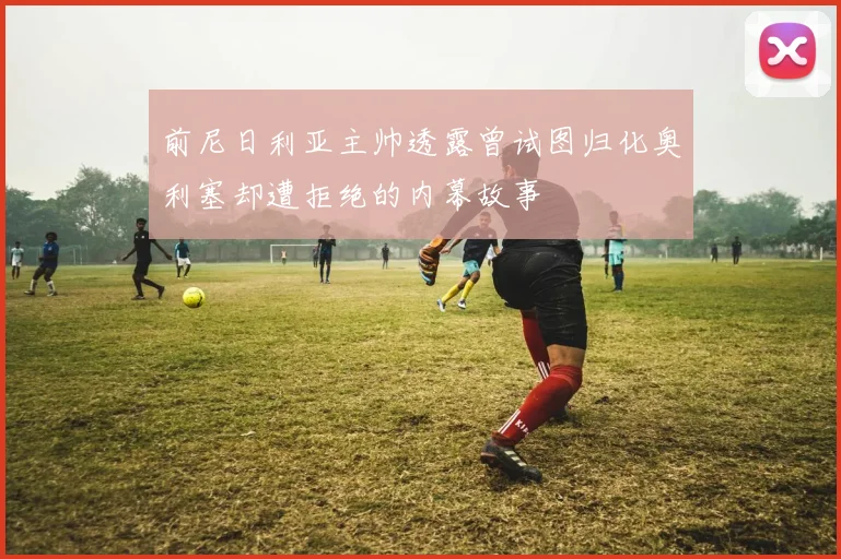前尼日利亚主帅透露曾试图归化奥利塞却遭拒绝的内幕故事