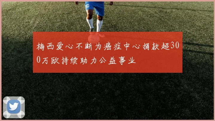 梅西爱心不断为癌症中心捐款超300万欧持续助力公益事业