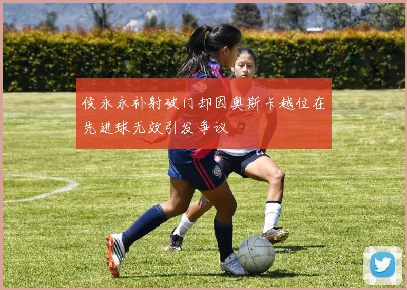 侯永永补射破门却因奥斯卡越位在先进球无效引发争议