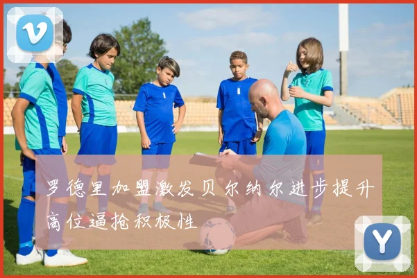 罗德里加盟激发贝尔纳尔进步提升高位逼抢积极性