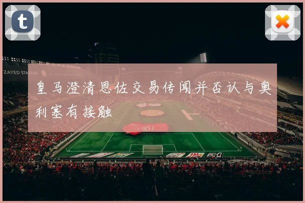 皇马澄清恩佐交易传闻并否认与奥利塞有接触