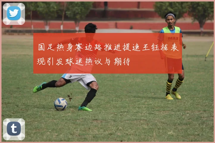 国足热身赛边路推进提速王钰栋表现引发球迷热议与期待