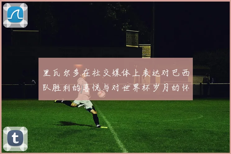 里瓦尔多在社交媒体上表达对巴西队胜利的喜悦与对世界杯岁月的怀念