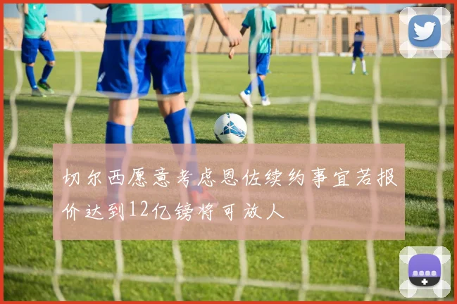 切尔西愿意考虑恩佐续约事宜若报价达到12亿镑将可放人