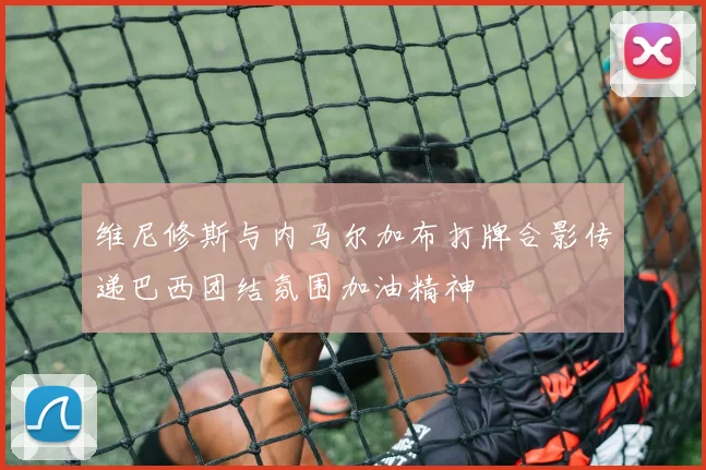 维尼修斯与内马尔加布打牌合影传递巴西团结氛围加油精神