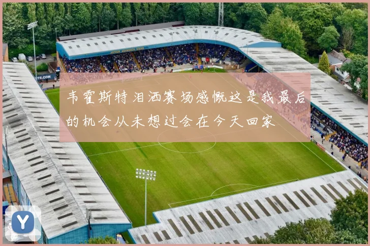 韦霍斯特泪洒赛场感慨这是我最后的机会从未想过会在今天回家