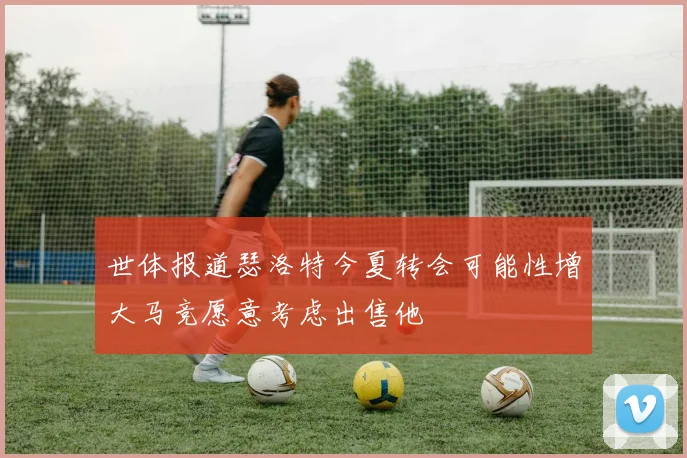 世体报道瑟洛特今夏转会可能性增大马竞愿意考虑出售他