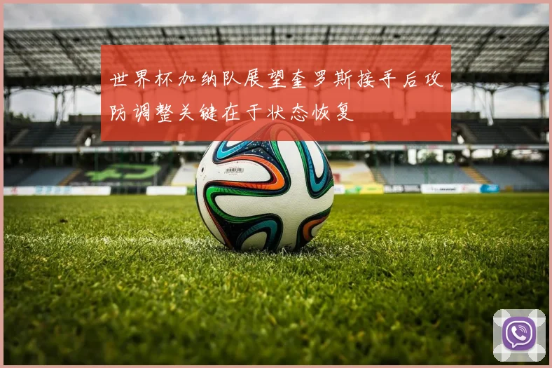 世界杯加纳队展望奎罗斯接手后攻防调整关键在于状态恢复