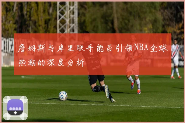 詹姆斯与库里联手能否引领NBA全球热潮的深度分析