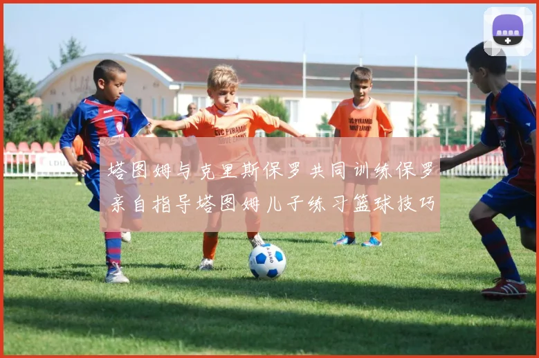 塔图姆与克里斯保罗共同训练保罗亲自指导塔图姆儿子练习篮球技巧