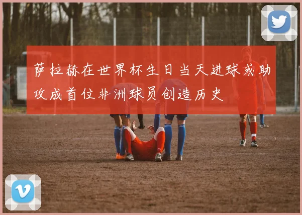 萨拉赫在世界杯生日当天进球或助攻成首位非洲球员创造历史