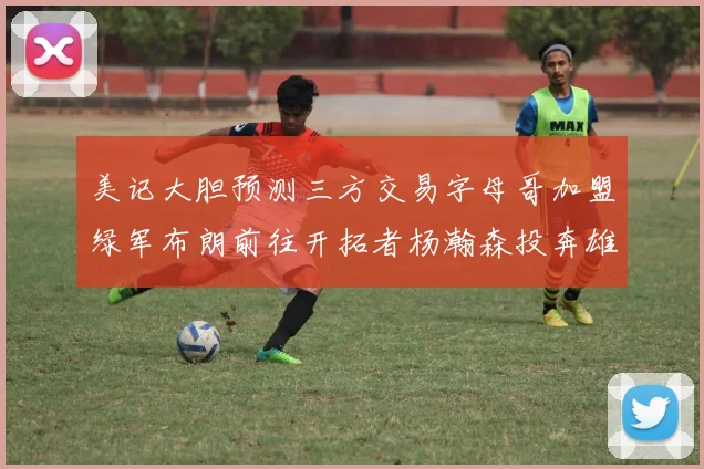 美记大胆预测三方交易字母哥加盟绿军布朗前往开拓者杨瀚森投奔雄鹿