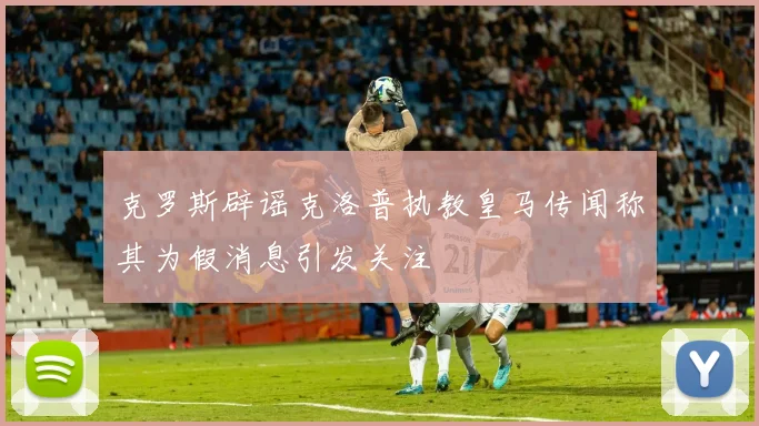 克罗斯辟谣克洛普执教皇马传闻称其为假消息引发关注