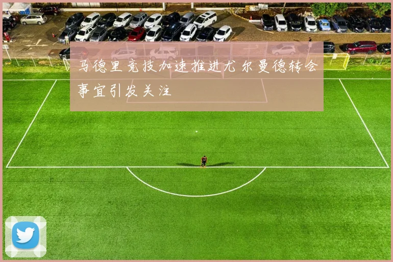 马德里竞技加速推进尤尔曼德转会事宜引发关注