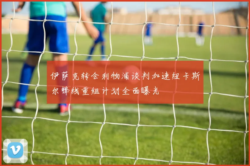 伊萨克转会利物浦谈判加速纽卡斯尔锋线重组计划全面曝光