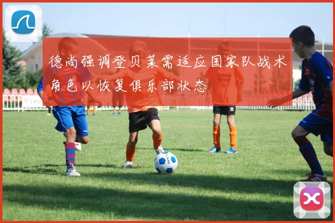 德尚强调登贝莱需适应国家队战术角色以恢复俱乐部状态